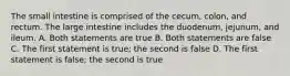 The small intestine is comprised of the cecum, colon, and rectum. The large intestine includes the duodenum, jejunum, and ileum. A. Both statements are true B. Both statements are false C. The first statement is true; the second is false D. The first statement is false; the second is true