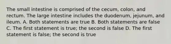 The small intestine is comprised of the cecum, colon, and rectum. The large intestine includes the duodenum, jejunum, and ileum. A. Both statements are true B. Both statements are false C. The first statement is true; the second is false D. The first statement is false; the second is true