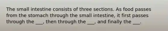 The small intestine consists of three sections. As food passes from the stomach through the small intestine, it first passes through the ___, then through the ___, and finally the ___.