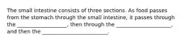 The small intestine consists of three sections. As food passes from the stomach through the small intestine, it passes through the ___________________, then through the _____________________, and then the _________________________.