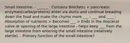 Small intestine: - ______ : Contains Bile(fats) + pancreatic enzymes(carbs/proteins) enter via ducts and continue breading down the food and make the chyme more ___ - ___ and ____ : Absorption of nutrients > Becomes ___ > Ends in the ileocecal valve at opening of the large intestine - helps keep ___ from the large intestine from entering the small intestine (relatively sterile). - Primary function of the small intestine?