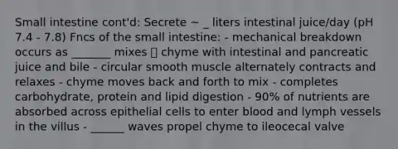 Small intestine cont'd: Secrete ~ _ liters intestinal juice/day (pH 7.4 - 7.8) Fncs of the small intestine: - mechanical breakdown occurs as _______ mixes  chyme with intestinal and pancreatic juice and bile - circular smooth muscle alternately contracts and relaxes - chyme moves back and forth to mix - completes carbohydrate, protein and lipid digestion - 90% of nutrients are absorbed across epithelial cells to enter blood and lymph vessels in the villus - ______ waves propel chyme to ileocecal valve