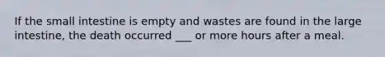 If the small intestine is empty and wastes are found in the large intestine, the death occurred ___ or more hours after a meal.
