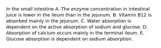 In the small intestine A. The enzyme concentration in intestinal juice is lower in the ileum than in the jejunum. B. Vitamin B12 is absorbed mainly in the jejunum. C. Water absorption is dependent on the active absorption of sodium and glucose. D. Absorption of calcium occurs mainly in the terminal ileum. E. Glucose absorption is dependent on sodium absorption.