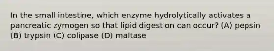 In the small intestine, which enzyme hydrolytically activates a pancreatic zymogen so that lipid digestion can occur? (A) pepsin (B) trypsin (C) colipase (D) maltase