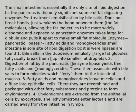 The small intestine is essentially the only site of lipid digestion bc the pancreas is the only significant source of fat digesting enzymes Pre-treatment emulsification by bile salts; Does not break bonds, just weakens the bond between them (the fat molecules), allowing the fat molecules to be more widely dispersed and exposed to pancreatic enzymes takes large fat globule and pulls it apart to make small fat molecule Enzymes—pancreatic lipases > Fatty acids and monoglycerides small intestine is sole site of lipid digestion bc it is were lipases are found 1. Bile salts in the duodenum emulsify large fat globules (physically break them up into smaller fat droplets). 2. Digestion of fat by the pancreatic enzyme lipase yields free fatty acids and monoglycerides. These then associate with bile salts to form micelles which "ferry" them to the intestinal mucosa. 3. Fatty acids and monoglycerides leave micelles and diffuse into epithelial cells. There they are recombined and packaged with other fatty substances and proteins to form chylomicrons. 4. Chylomicrons are extruded from the epithelial cells by exocytosis. The chylomicrons enter lacteals and are carried away from the intestine in lymph.