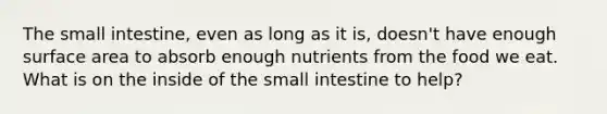 The small intestine, even as long as it is, doesn't have enough surface area to absorb enough nutrients from the food we eat. What is on the inside of the small intestine to help?