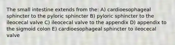 The small intestine extends from the: A) cardioesophageal sphincter to the pyloric sphincter B) pyloric sphincter to the ileocecal valve C) ileocecal valve to the appendix D) appendix to the sigmoid colon E) cardioesophageal sphincter to ileocecal valve