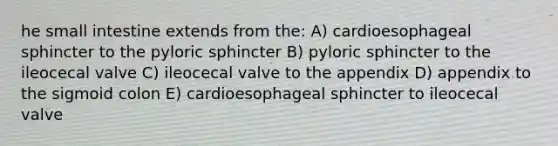 he small intestine extends from the: A) cardioesophageal sphincter to the pyloric sphincter B) pyloric sphincter to the ileocecal valve C) ileocecal valve to the appendix D) appendix to the sigmoid colon E) cardioesophageal sphincter to ileocecal valve