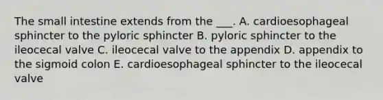 The small intestine extends from the ___. A. cardioesophageal sphincter to the pyloric sphincter B. pyloric sphincter to the ileocecal valve C. ileocecal valve to the appendix D. appendix to the sigmoid colon E. cardioesophageal sphincter to the ileocecal valve