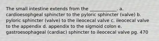 <a href='https://www.questionai.com/knowledge/kt623fh5xn-the-small-intestine' class='anchor-knowledge'>the small intestine</a> extends from the ____________. a. cardioesophgeal sphincter to the pyloric sphincter (valve) b. pyloric sphincter (valve) to the ileocecal valve c. ileocecal valve to the appendix d. appendix to the sigmoid colon e. gastroesophageal (cardiac) sphincter to ileocecal valve pg. 470