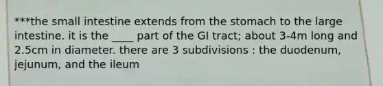 ***the small intestine extends from the stomach to the large intestine. it is the ____ part of the GI tract; about 3-4m long and 2.5cm in diameter. there are 3 subdivisions : the duodenum, jejunum, and the ileum