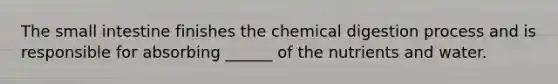 The small intestine finishes the chemical digestion process and is responsible for absorbing ______ of the nutrients and water.