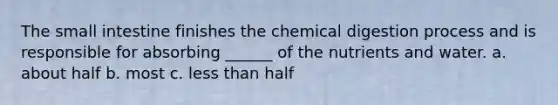 The small intestine finishes the chemical digestion process and is responsible for absorbing ______ of the nutrients and water. a. about half b. most c. less than half