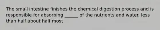 The small intestine finishes the chemical digestion process and is responsible for absorbing ______ of the nutrients and water. less than half about half most