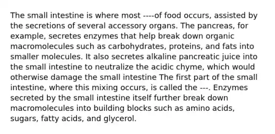 The small intestine is where most ----of food occurs, assisted by the secretions of several accessory organs. The pancreas, for example, secretes enzymes that help break down organic macromolecules such as carbohydrates, proteins, and fats into smaller molecules. It also secretes alkaline pancreatic juice into the small intestine to neutralize the acidic chyme, which would otherwise damage the small intestine The first part of the small intestine, where this mixing occurs, is called the ---. Enzymes secreted by the small intestine itself further break down macromolecules into building blocks such as amino acids, sugars, fatty acids, and glycerol.