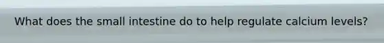 What does the small intestine do to help regulate calcium levels?