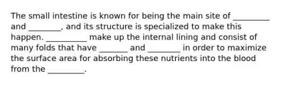 The small intestine is known for being the main site of _________ and ________, and its structure is specialized to make this happen. __________ make up the internal lining and consist of many folds that have _______ and ________ in order to maximize the surface area for absorbing these nutrients into the blood from the _________.