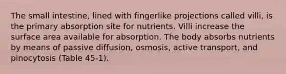 The small intestine, lined with fingerlike projections called villi, is the primary absorption site for nutrients. Villi increase the surface area available for absorption. The body absorbs nutrients by means of passive diffusion, osmosis, active transport, and pinocytosis (Table 45-1).