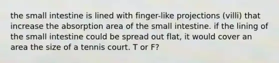 the small intestine is lined with finger-like projections (villi) that increase the absorption area of the small intestine. if the lining of the small intestine could be spread out flat, it would cover an area the size of a tennis court. T or F?