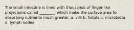 The small intestine is lined with thousands of finger-like projections called ________, which make the surface area for absorbing nutrients much greater. a. villi b. fistula c. microbiota d. lymph nodes