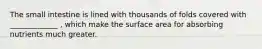The small intestine is lined with thousands of folds covered with _____________ , which make the surface area for absorbing nutrients much greater.