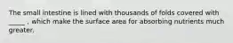 The small intestine is lined with thousands of folds covered with _____ , which make the surface area for absorbing nutrients much greater.