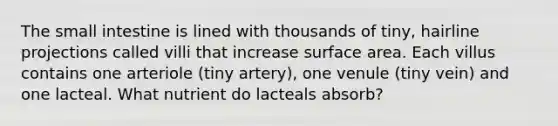 The small intestine is lined with thousands of tiny, hairline projections called villi that increase surface area. Each villus contains one arteriole (tiny artery), one venule (tiny vein) and one lacteal. What nutrient do lacteals absorb?