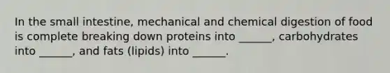 In <a href='https://www.questionai.com/knowledge/kt623fh5xn-the-small-intestine' class='anchor-knowledge'>the small intestine</a>, mechanical and chemical digestion of food is complete breaking down proteins into ______, carbohydrates into ______, and fats (lipids) into ______.