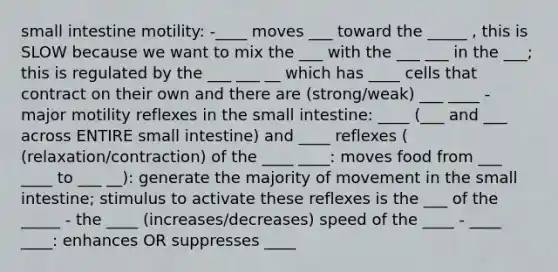 small intestine motility: -____ moves ___ toward the _____ , this is SLOW because we want to mix the ___ with the ___ ___ in the ___; this is regulated by the ___ ___ __ which has ____ cells that contract on their own and there are (strong/weak) ___ ____ - major motility reflexes in the small intestine: ____ (___ and ___ across ENTIRE small intestine) and ____ reflexes ( (relaxation/contraction) of the ____ ____: moves food from ___ ____ to ___ __): generate the majority of movement in the small intestine; stimulus to activate these reflexes is the ___ of the _____ - the ____ (increases/decreases) speed of the ____ - ____ ____: enhances OR suppresses ____