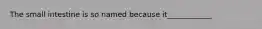 The small intestine is so named because it____________