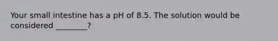 Your small intestine has a pH of 8.5. The solution would be considered ________?