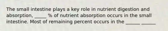 The small intestine plays a key role in nutrient digestion and absorption, _____ % of nutrient absorption occurs in the small intestine. Most of remaining percent occurs in the ______ ______