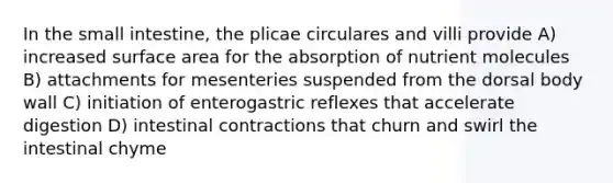 In the small intestine, the plicae circulares and villi provide A) increased surface area for the absorption of nutrient molecules B) attachments for mesenteries suspended from the dorsal body wall C) initiation of enterogastric reflexes that accelerate digestion D) intestinal contractions that churn and swirl the intestinal chyme