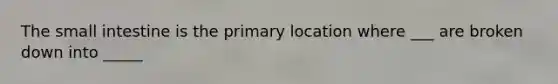 The small intestine is the primary location where ___ are broken down into _____