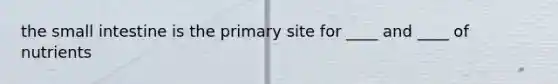 the small intestine is the primary site for ____ and ____ of nutrients