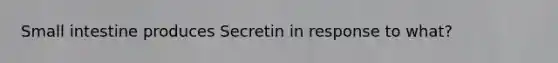 Small intestine produces Secretin in response to what?