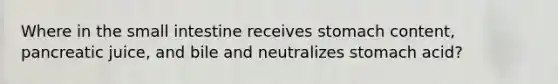 Where in the small intestine receives stomach content, pancreatic juice, and bile and neutralizes stomach acid?
