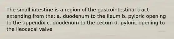 The small intestine is a region of the gastrointestinal tract extending from the: a. duodenum to the ileum b. pyloric opening to the appendix c. duodenum to the cecum d. pyloric opening to the ileocecal valve