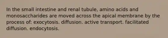 In the small intestine and renal tubule, amino acids and monosaccharides are moved across the apical membrane by the process of: exocytosis. diffusion. active transport. facilitated diffusion. endocytosis.