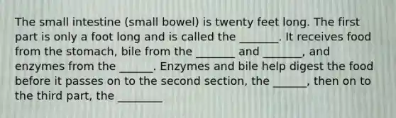 <a href='https://www.questionai.com/knowledge/kt623fh5xn-the-small-intestine' class='anchor-knowledge'>the small intestine</a> (small bowel) is twenty feet long. The first part is only a foot long and is called the _______. It receives food from <a href='https://www.questionai.com/knowledge/kLccSGjkt8-the-stomach' class='anchor-knowledge'>the stomach</a>, bile from the _______ and _______, and enzymes from the ______. Enzymes and bile help digest the food before it passes on to the second section, the ______, then on to the third part, the ________