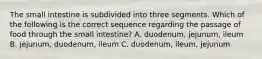 The small intestine is subdivided into three segments. Which of the following is the correct sequence regarding the passage of food through the small intestine? A. duodenum, jejunum, ileum B. jejunum, duodenum, ileum C. duodenum, ileum, jejunum