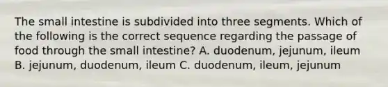 The small intestine is subdivided into three segments. Which of the following is the correct sequence regarding the passage of food through the small intestine? A. duodenum, jejunum, ileum B. jejunum, duodenum, ileum C. duodenum, ileum, jejunum