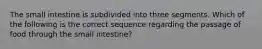 The small intestine is subdivided into three segments. Which of the following is the correct sequence regarding the passage of food through the small intestine?