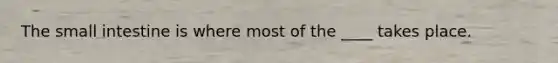 The small intestine is where most of the ____ takes place.