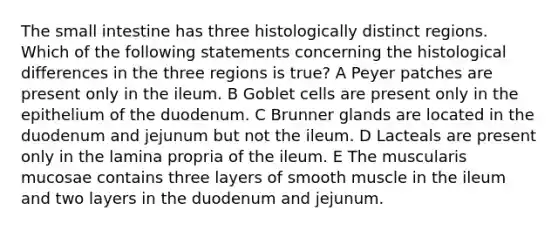 The small intestine has three histologically distinct regions. Which of the following statements concerning the histological differences in the three regions is true? A Peyer patches are present only in the ileum. B Goblet cells are present only in the epithelium of the duodenum. C Brunner glands are located in the duodenum and jejunum but not the ileum. D Lacteals are present only in the lamina propria of the ileum. E The muscularis mucosae contains three layers of smooth muscle in the ileum and two layers in the duodenum and jejunum.