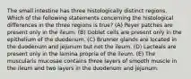 The small intestine has three histologically distinct regions. Which of the following statements concerning the histological differences in the three regions is true? (A) Peyer patches are present only in the ileum. (B) Goblet cells are present only in the epithelium of the duodenum. (C) Brunner glands are located in the duodenum and jejunum but not the ileum. (D) Lacteals are present only in the lamina propria of the ileum. (E) The muscularis mucosae contains three layers of smooth muscle in the ileum and two layers in the duodenum and jejunum.