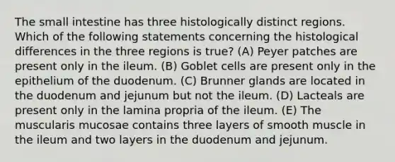 The small intestine has three histologically distinct regions. Which of the following statements concerning the histological differences in the three regions is true? (A) Peyer patches are present only in the ileum. (B) Goblet cells are present only in the epithelium of the duodenum. (C) Brunner glands are located in the duodenum and jejunum but not the ileum. (D) Lacteals are present only in the lamina propria of the ileum. (E) The muscularis mucosae contains three layers of smooth muscle in the ileum and two layers in the duodenum and jejunum.