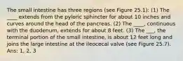 The small intestine has three regions (see Figure 25.1): (1) The ____ extends from the pyloric sphincter for about 10 inches and curves around the head of the pancreas. (2) The ____, continuous with the duodenum, extends for about 8 feet. (3) The ___, the terminal portion of the small intestine, is about 12 feet long and joins the large intestine at the ileocecal valve (see Figure 25.7). Ans: 1, 2, 3