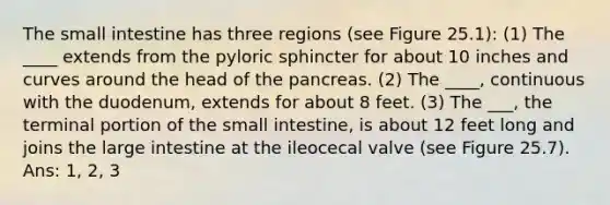 <a href='https://www.questionai.com/knowledge/kt623fh5xn-the-small-intestine' class='anchor-knowledge'>the small intestine</a> has three regions (see Figure 25.1): (1) The ____ extends from the pyloric sphincter for about 10 inches and curves around the head of <a href='https://www.questionai.com/knowledge/kITHRba4Cd-the-pancreas' class='anchor-knowledge'>the pancreas</a>. (2) The ____, continuous with the duodenum, extends for about 8 feet. (3) The ___, the terminal portion of the small intestine, is about 12 feet long and joins the <a href='https://www.questionai.com/knowledge/kGQjby07OK-large-intestine' class='anchor-knowledge'>large intestine</a> at the ileocecal valve (see Figure 25.7). Ans: 1, 2, 3